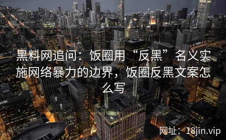 黑料网追问：饭圈用“反黑”名义实施网络暴力的边界，饭圈反黑文案怎么写