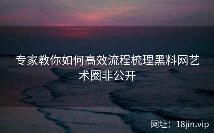 专家教你如何高效流程梳理黑料网艺术圈非公开