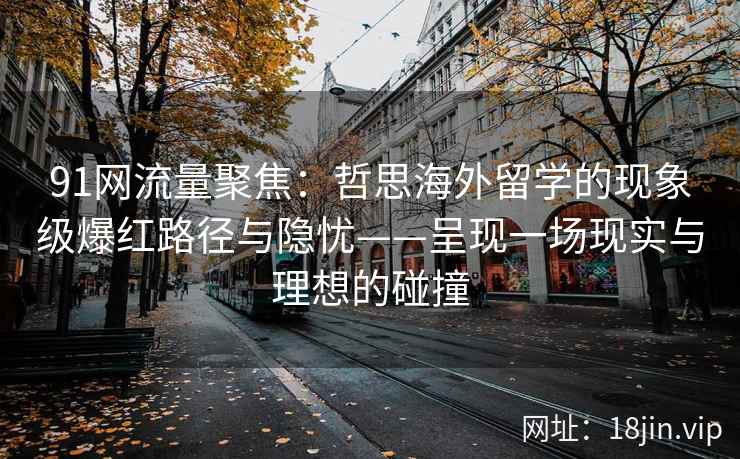 91网流量聚焦：哲思海外留学的现象级爆红路径与隐忧——呈现一场现实与理想的碰撞