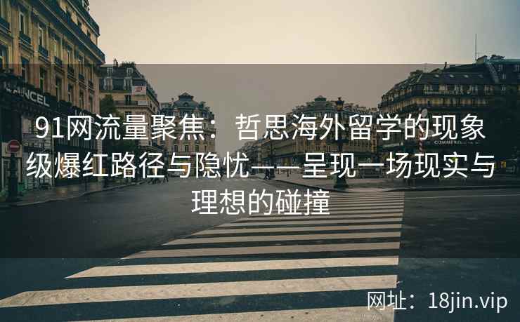 91网流量聚焦：哲思海外留学的现象级爆红路径与隐忧——呈现一场现实与理想的碰撞