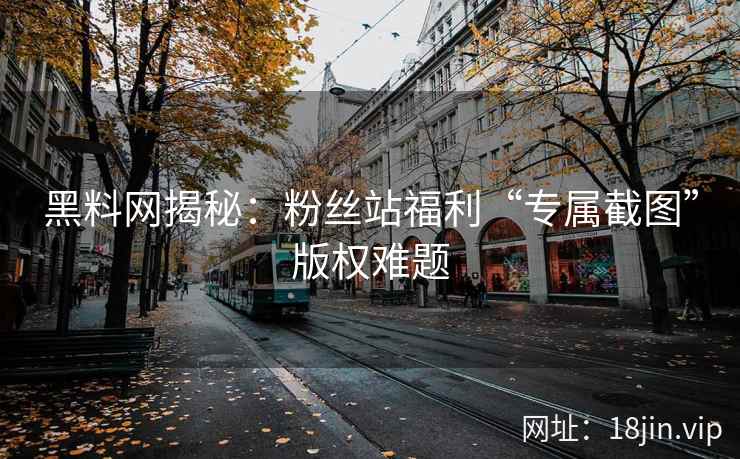 黑料网揭秘：粉丝站福利“专属截图”版权难题