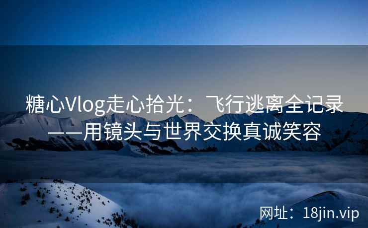 糖心Vlog走心拾光：飞行逃离全记录——用镜头与世界交换真诚笑容
