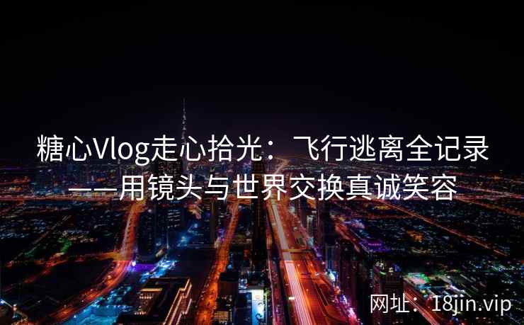 糖心Vlog走心拾光：飞行逃离全记录——用镜头与世界交换真诚笑容